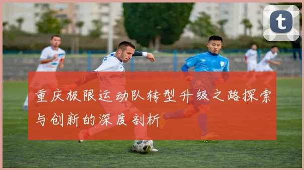 重庆极限运动队转型升级之路探索与创新的深度剖析