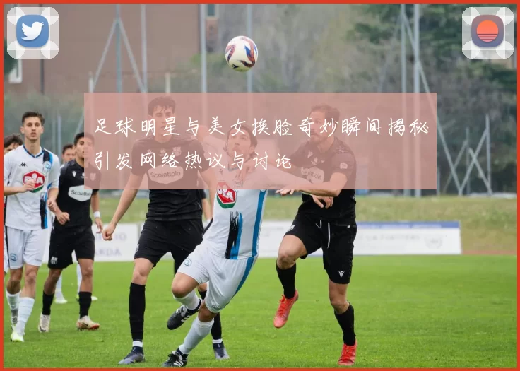 足球明星与美女换脸奇妙瞬间揭秘引发网络热议与讨论