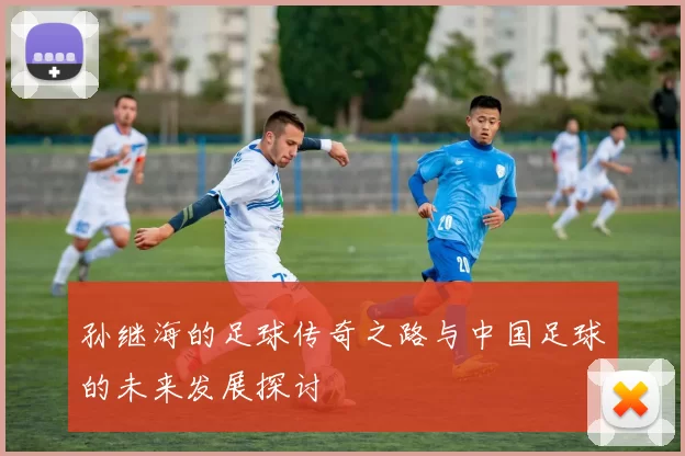 孙继海的足球传奇之路与中国足球的未来发展探讨