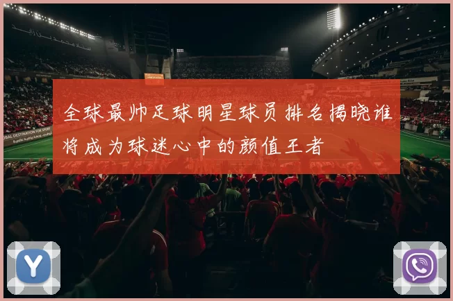 全球最帅足球明星球员排名揭晓谁将成为球迷心中的颜值王者
