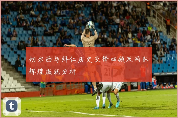 切尔西与拜仁历史交锋回顾及两队辉煌成就分析