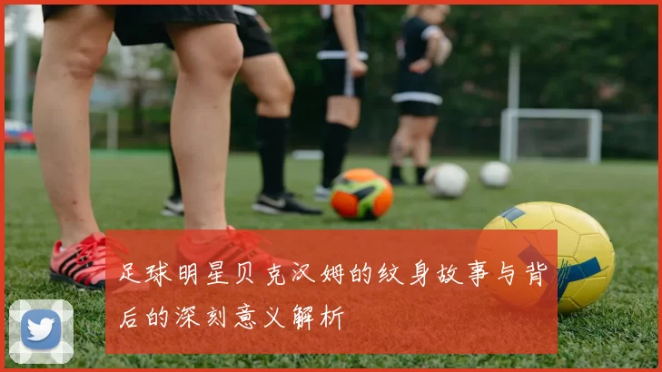 足球明星贝克汉姆的纹身故事与背后的深刻意义解析