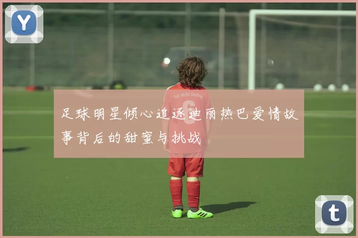 足球明星倾心追逐迪丽热巴爱情故事背后的甜蜜与挑战
