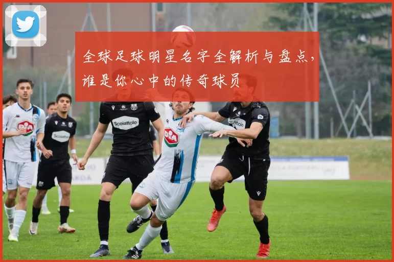 全球足球明星名字全解析与盘点，谁是你心中的传奇球员