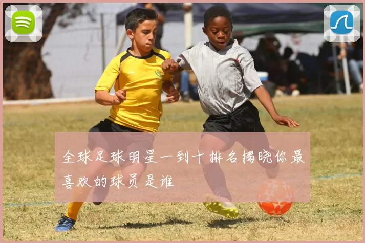 全球足球明星一到十排名揭晓你最喜欢的球员是谁