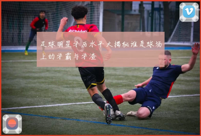 足球明星学历水平大揭秘谁是球场上的学霸与学渣