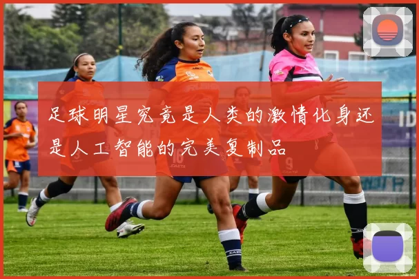 足球明星究竟是人类的激情化身还是人工智能的完美复制品