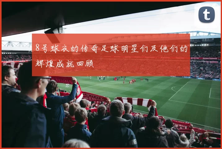8号球衣的传奇足球明星们及他们的辉煌成就回顾