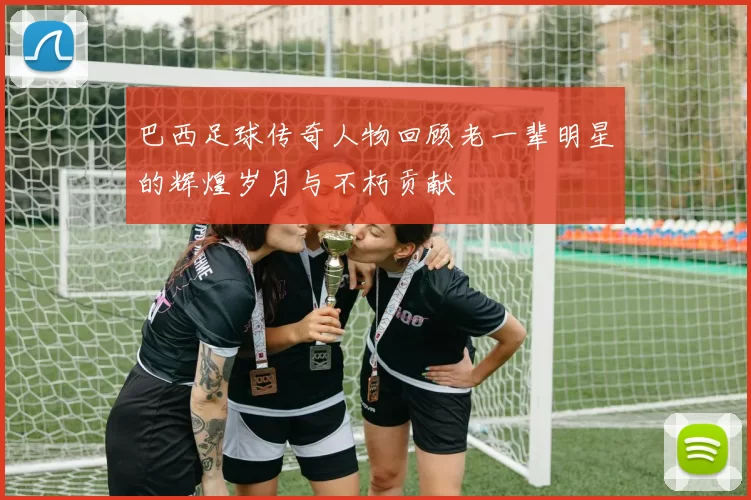 巴西足球传奇人物回顾老一辈明星的辉煌岁月与不朽贡献