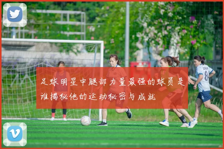 足球明星中腿部力量最强的球员是谁揭秘他的运动秘密与成就