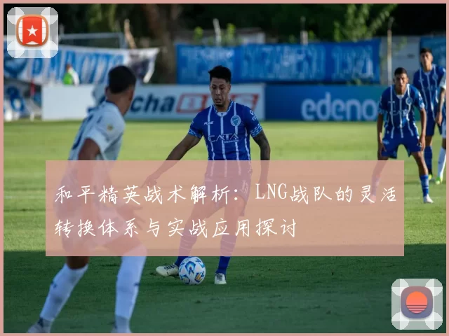 和平精英战术解析：LNG战队的灵活转换体系与实战应用探讨