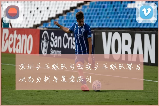 深圳乒乓球队与西安乒乓球队赛后状态分析与复盘探讨