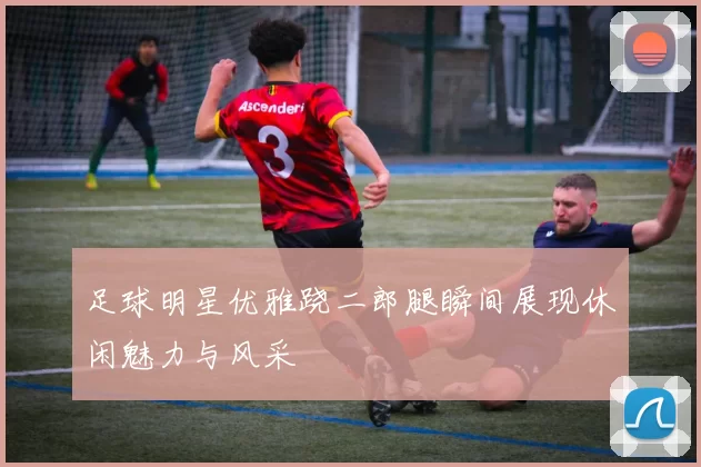 足球明星优雅跷二郎腿瞬间展现休闲魅力与风采