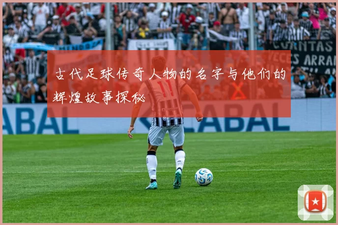 古代足球传奇人物的名字与他们的辉煌故事探秘