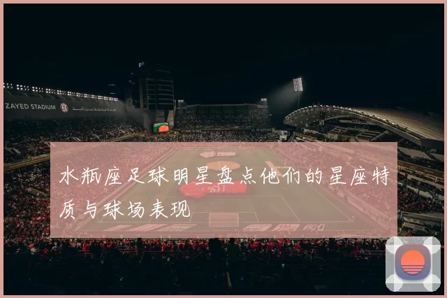 水瓶座足球明星盘点他们的星座特质与球场表现