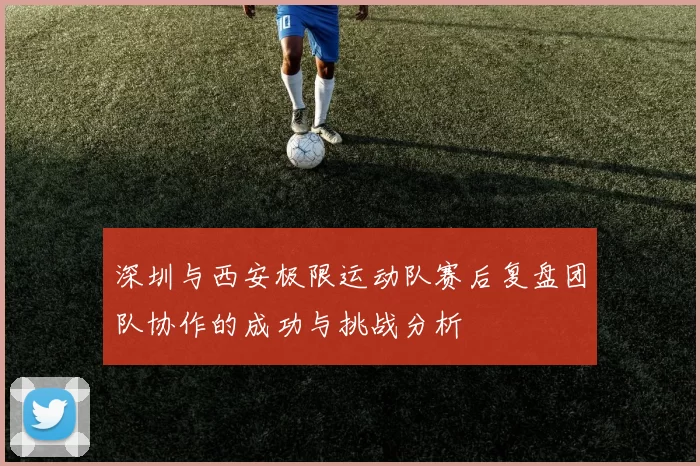 深圳与西安极限运动队赛后复盘团队协作的成功与挑战分析