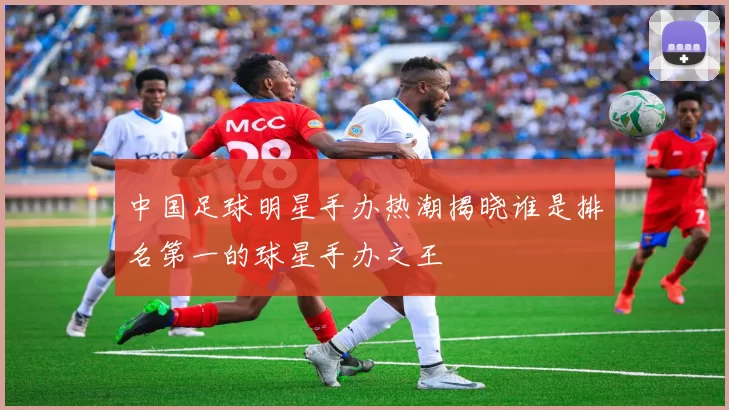 中国足球明星手办热潮揭晓谁是排名第一的球星手办之王