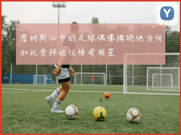 詹姆斯心中的足球偶像揭晓他为何如此崇拜这位传奇明星