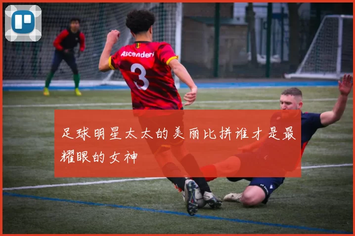 足球明星太太的美丽比拼谁才是最耀眼的女神