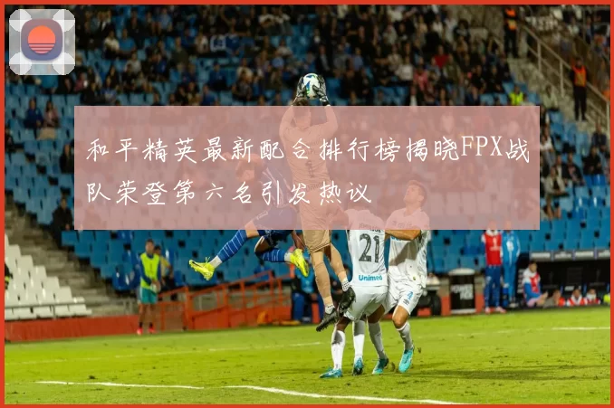 和平精英最新配合排行榜揭晓FPX战队荣登第六名引发热议