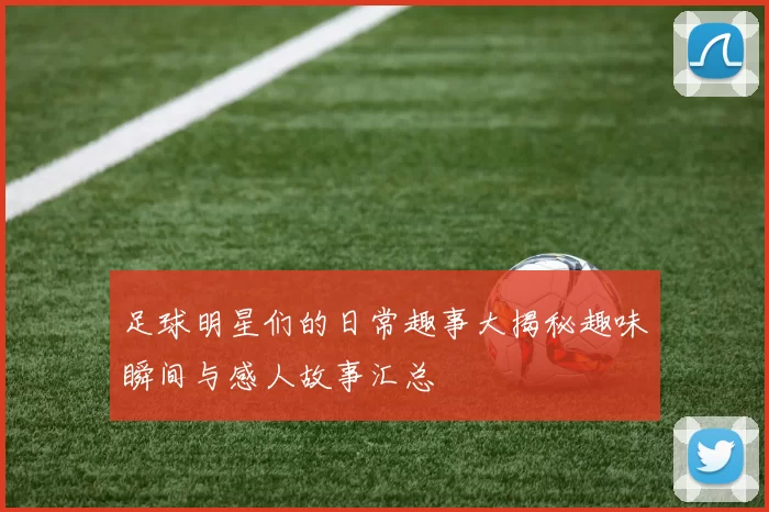 足球明星们的日常趣事大揭秘趣味瞬间与感人故事汇总