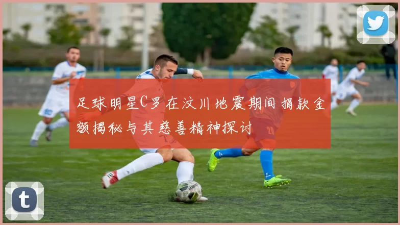 足球明星C罗在汶川地震期间捐款金额揭秘与其慈善精神探讨