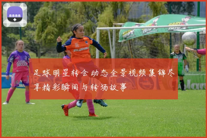 足球明星转会动态全景视频集锦尽享精彩瞬间与转场故事