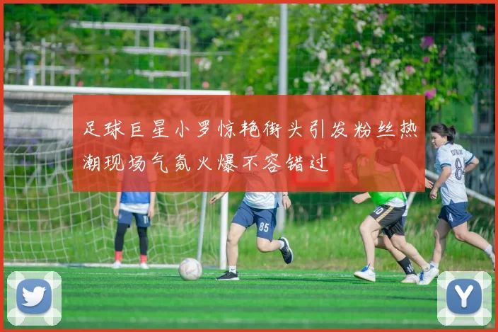 足球巨星小罗惊艳街头引发粉丝热潮现场气氛火爆不容错过