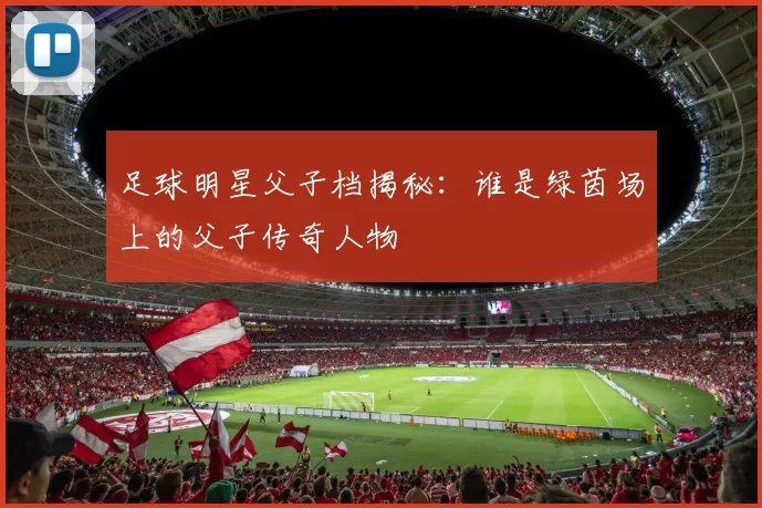 足球明星父子档揭秘：谁是绿茵场上的父子传奇人物