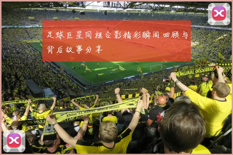足球巨星同框合影精彩瞬间回顾与背后故事分享