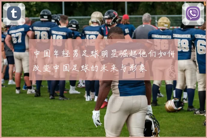 中国年轻男足球明星崛起他们如何改变中国足球的未来与形象