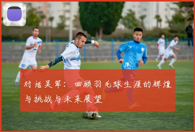 对话吴军：回顾羽毛球生涯的辉煌与挑战与未来展望