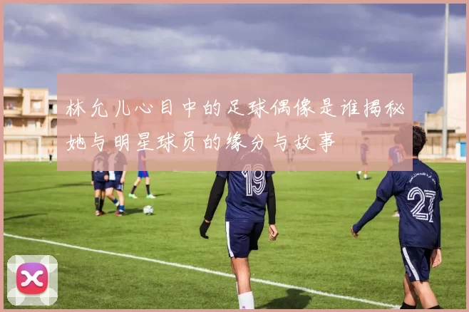 林允儿心目中的足球偶像是谁揭秘她与明星球员的缘分与故事