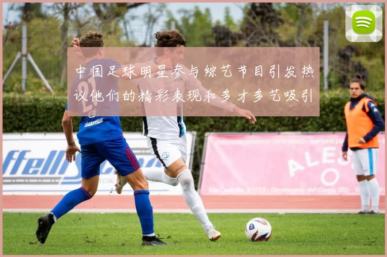 中国足球明星参与综艺节目引发热议他们的精彩表现和多才多艺吸引了众多观众关注