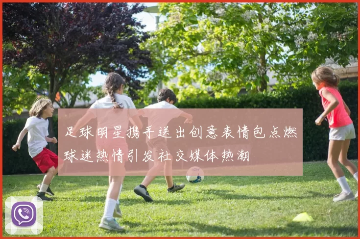 足球明星携手送出创意表情包点燃球迷热情引发社交媒体热潮