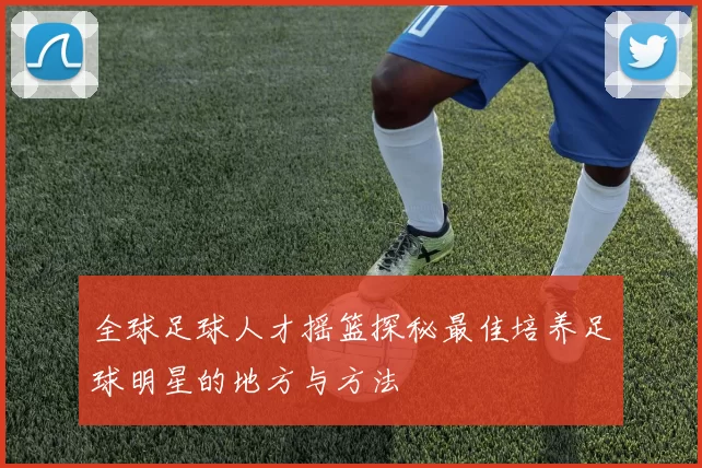 全球足球人才摇篮探秘最佳培养足球明星的地方与方法