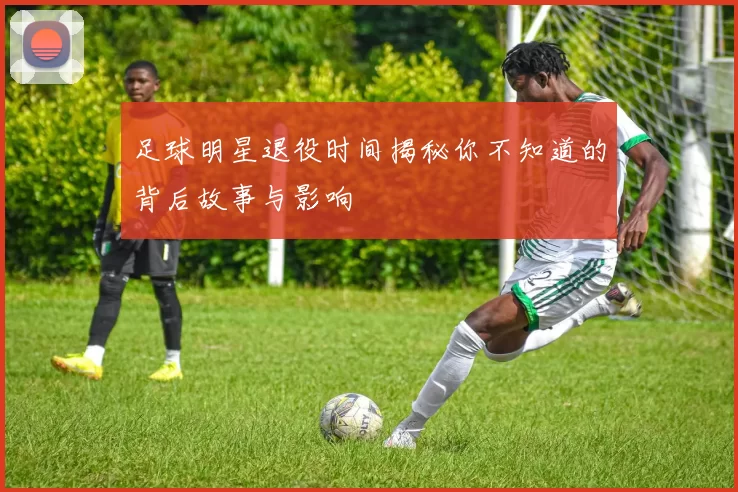 足球明星退役时间揭秘你不知道的背后故事与影响