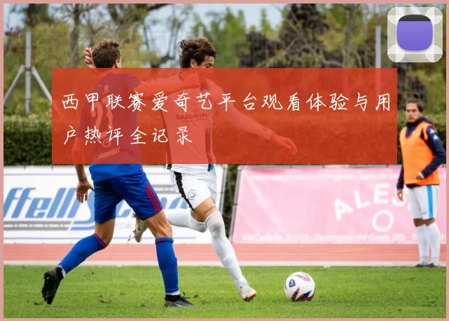 西甲联赛爱奇艺平台观看体验与用户热评全记录
