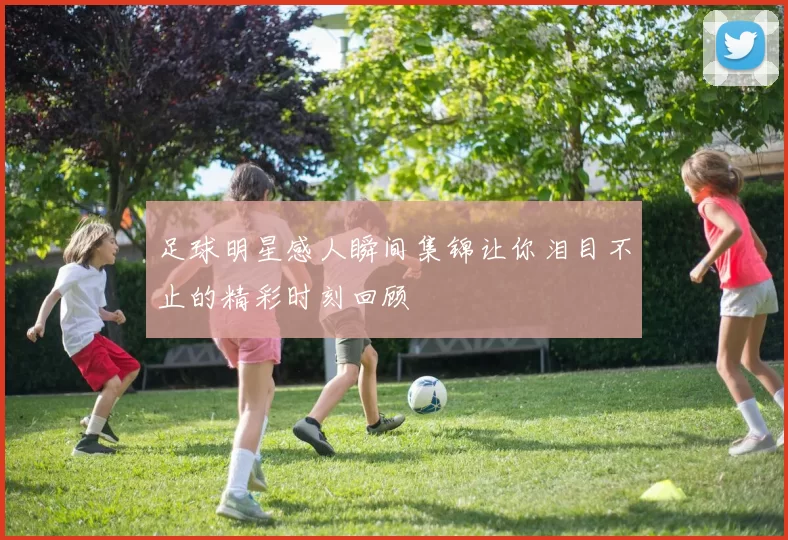 足球明星感人瞬间集锦让你泪目不止的精彩时刻回顾