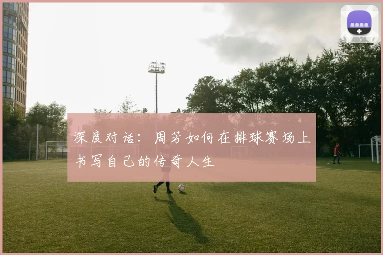 深度对话：周芳如何在排球赛场上书写自己的传奇人生