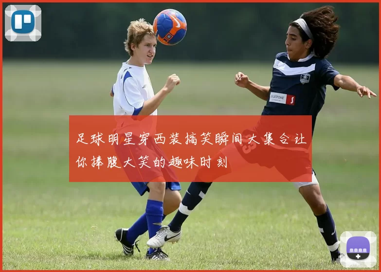 足球明星穿西装搞笑瞬间大集合让你捧腹大笑的趣味时刻