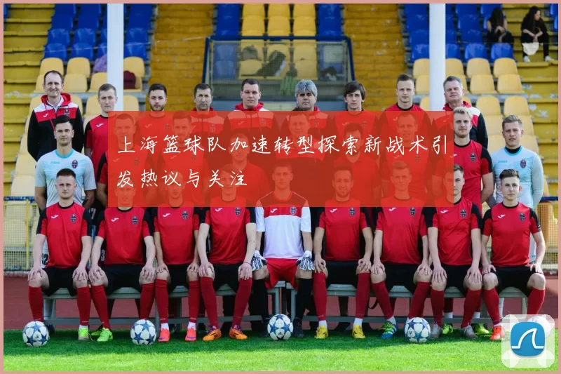 上海篮球队加速转型探索新战术引发热议与关注
