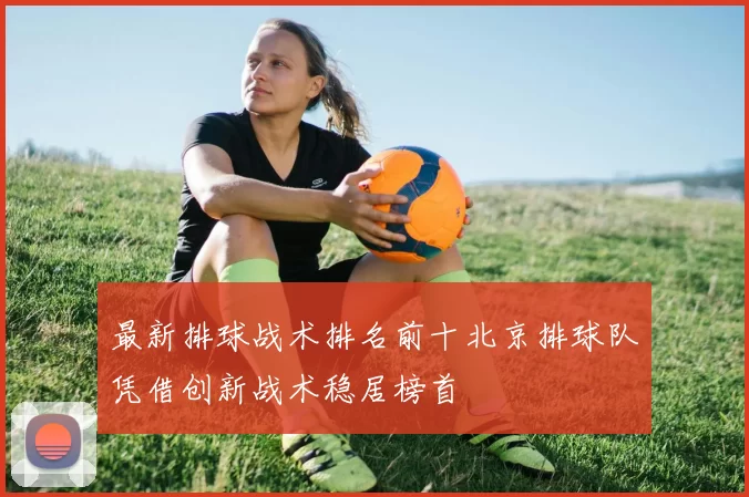 最新排球战术排名前十北京排球队凭借创新战术稳居榜首