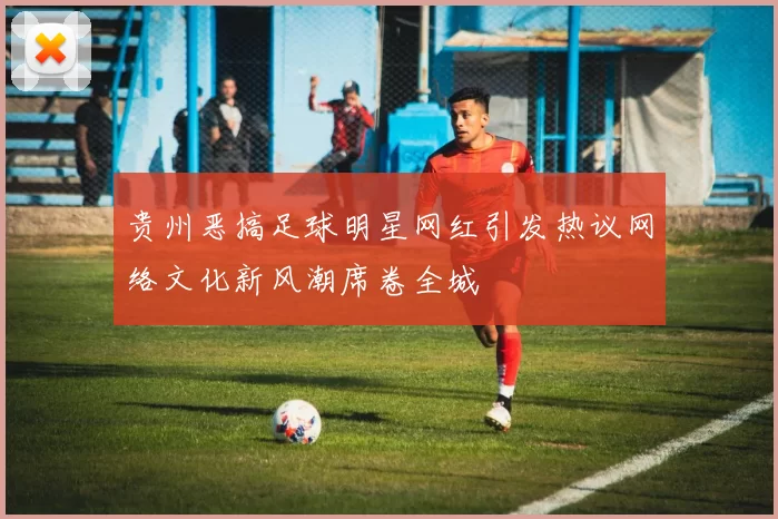 贵州恶搞足球明星网红引发热议网络文化新风潮席卷全城