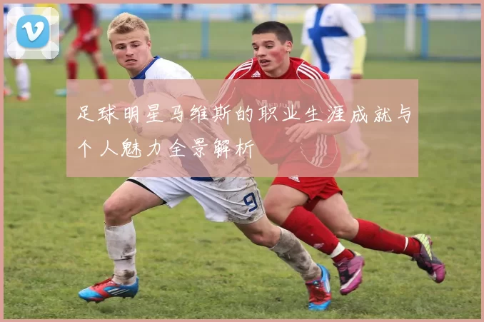 足球明星马维斯的职业生涯成就与个人魅力全景解析