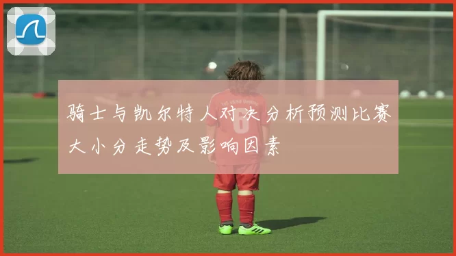 骑士与凯尔特人对决分析预测比赛大小分走势及影响因素