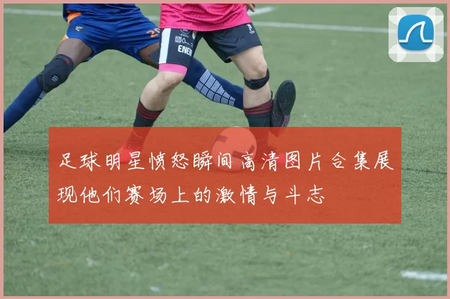 足球明星愤怒瞬间高清图片合集展现他们赛场上的激情与斗志