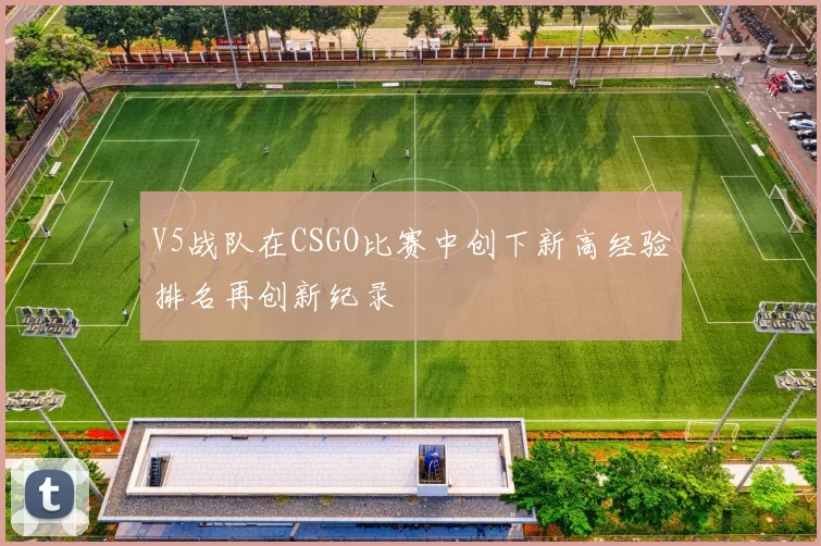 V5战队在CSGO比赛中创下新高经验排名再创新纪录