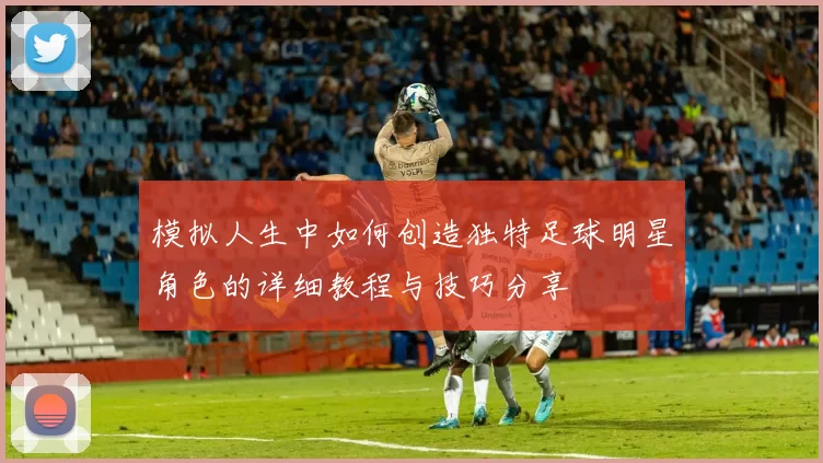 模拟人生中如何创造独特足球明星角色的详细教程与技巧分享