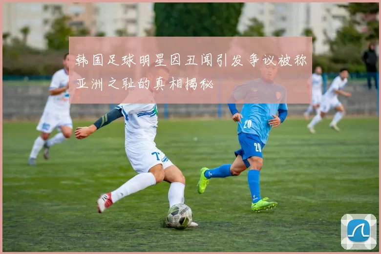 韩国足球明星因丑闻引发争议被称亚洲之耻的真相揭秘